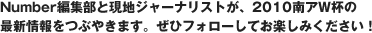 Number編集部と現地ジャーナリストが、2010南アW杯の最新情報を毎日つぶやきます。ぜひフォローしてお楽しみください！