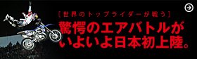 <フリースタイルモトクロスの最高峰> RED BULL X-FIGHTERS 「驚愕のエアバトルがいよいよ日本初上陸」